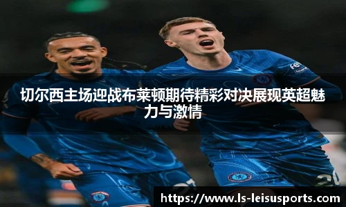 切尔西主场迎战布莱顿期待精彩对决展现英超魅力与激情