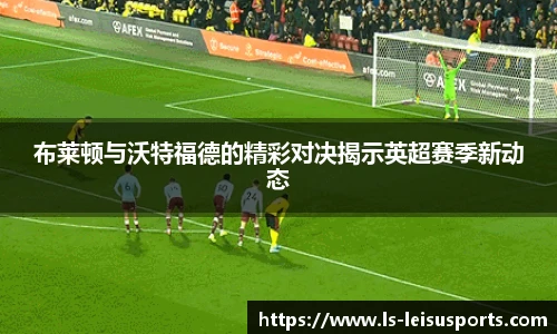 布莱顿与沃特福德的精彩对决揭示英超赛季新动态