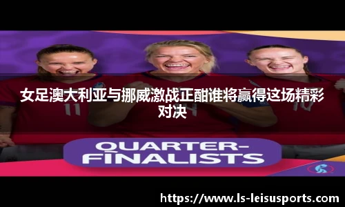 女足澳大利亚与挪威激战正酣谁将赢得这场精彩对决