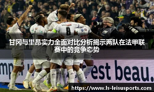 甘冈与里昂实力全面对比分析揭示两队在法甲联赛中的竞争态势